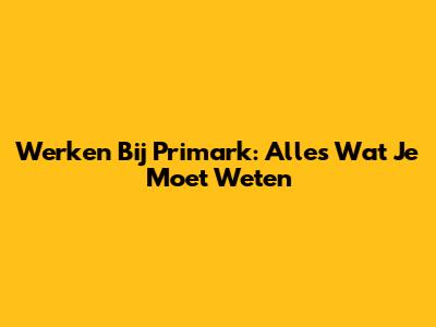 Werken Bij Primark: Alles Wat Je Moet Weten