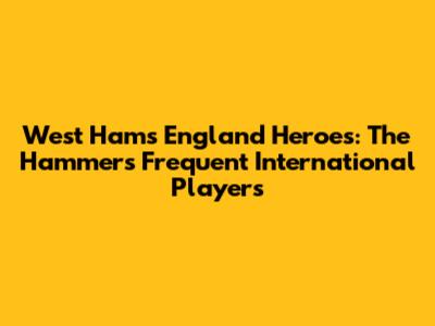 West Ham's England Heroes: The Hammers' Frequent International Players