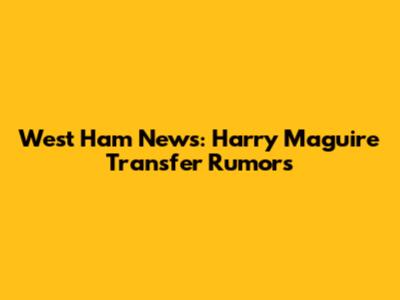 West Ham News: Harry Maguire Transfer Rumors