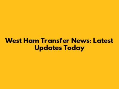 West Ham Transfer News: Latest Updates Today