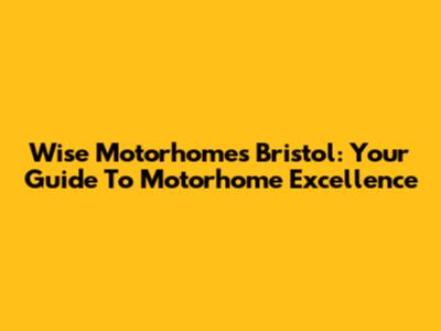 Wise Motorhomes Bristol: Your Guide To Motorhome Excellence