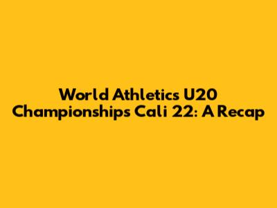 World Athletics U20 Championships Cali 22: A Recap