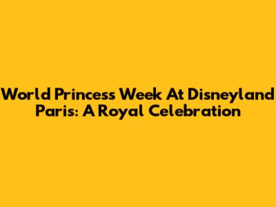 World Princess Week At Disneyland Paris: A Royal Celebration