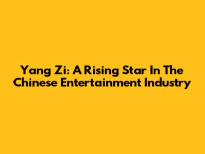 Yang Zi: A Rising Star In The Chinese Entertainment Industry