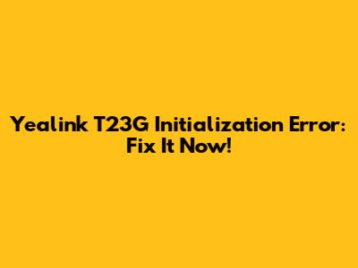 Yealink T23G Initialization Error: Fix It Now!