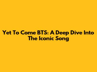 Yet To Come BTS: A Deep Dive Into The Iconic Song