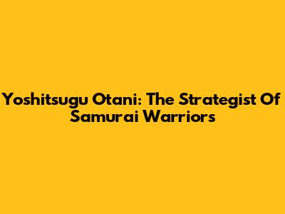 Yoshitsugu Otani: The Strategist Of Samurai Warriors
