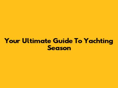 Your Ultimate Guide To Yachting Season