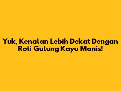Yuk, Kenalan Lebih Dekat Dengan Roti Gulung Kayu Manis!