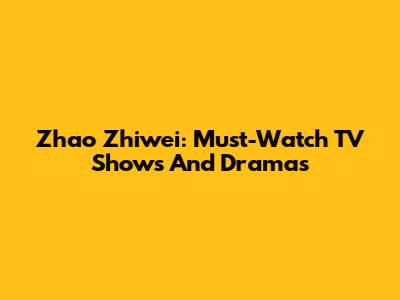 Zhao Zhiwei: Must-Watch TV Shows And Dramas